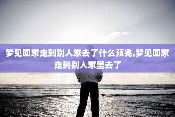 梦见回家走到别人家去了什么预兆,梦见回家走到别人家里去了