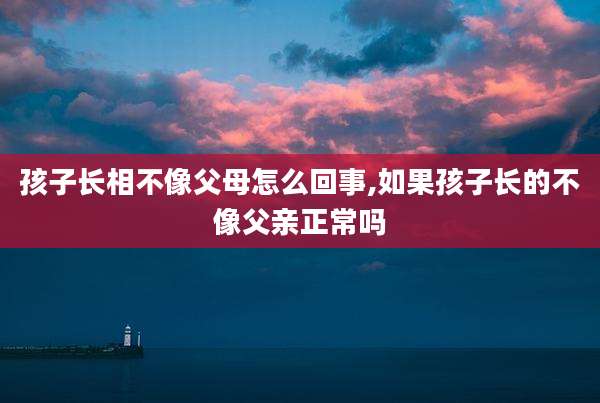 孩子长相不像父母怎么回事,如果孩子长的不像父亲正常吗