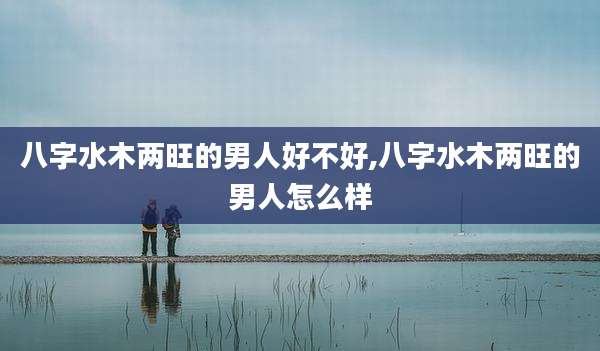 八字水木两旺的男人好不好,八字水木两旺的男人怎么样