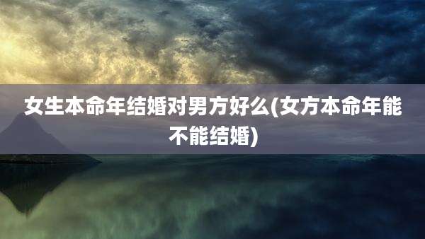 女生本命年结婚对男方好么(女方本命年能不能结婚)