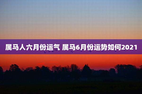 属马人六月份运气 属马6月份运势如何2021