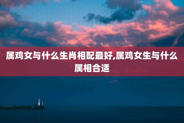 属鸡女与什么生肖相配最好,属鸡女生与什么属相合适
