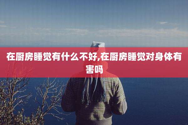 在厨房睡觉有什么不好,在厨房睡觉对身体有害吗