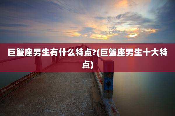 巨蟹座男生有什么特点?(巨蟹座男生十大特点)