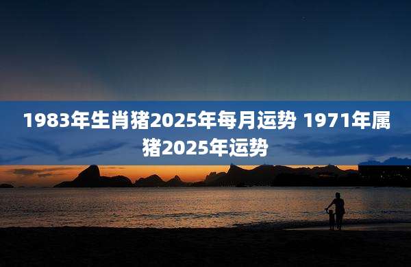 1983年生肖猪2025年每月运势 1971年属猪2025年运势