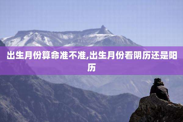 出生月份算命准不准,出生月份看阴历还是阳历