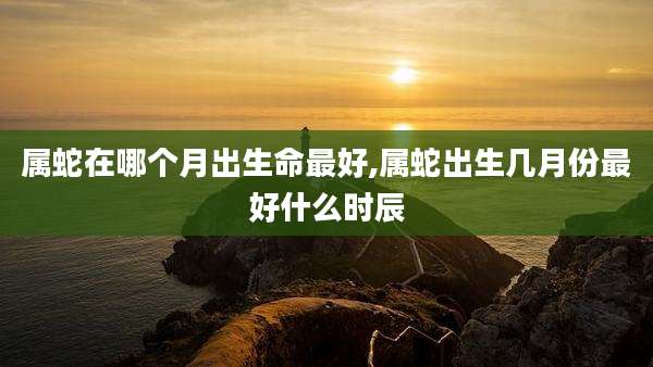 属蛇在哪个月出生命最好,属蛇出生几月份最好什么时辰
