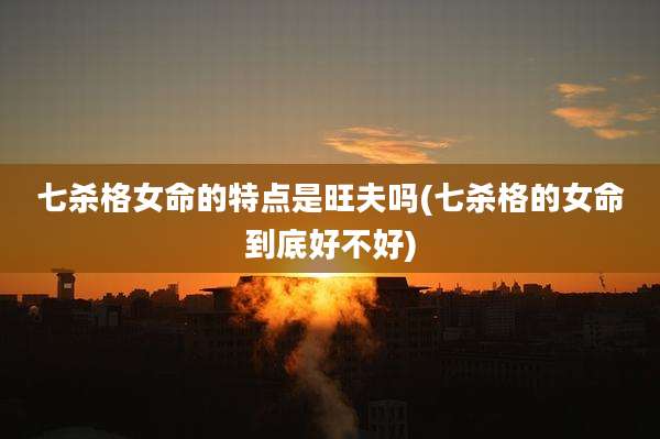 七杀格女命的特点是旺夫吗(七杀格的女命到底好不好)