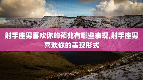 射手座男喜欢你的预兆有哪些表现,射手座男喜欢你的表现形式