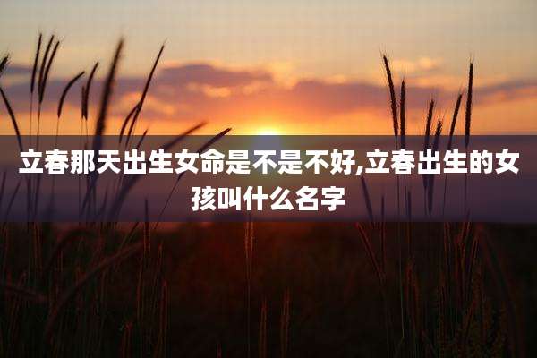 立春那天出生女命是不是不好,立春出生的女孩叫什么名字