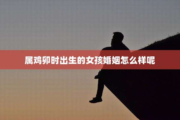 属鸡卯时出生的女孩婚姻怎么样呢