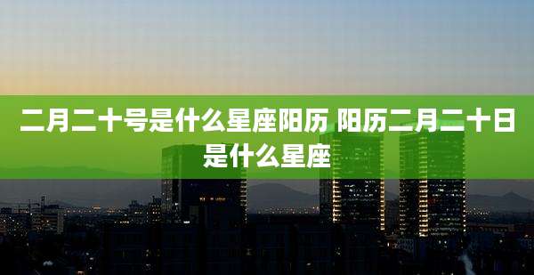 二月二十号是什么星座阳历 阳历二月二十日是什么星座