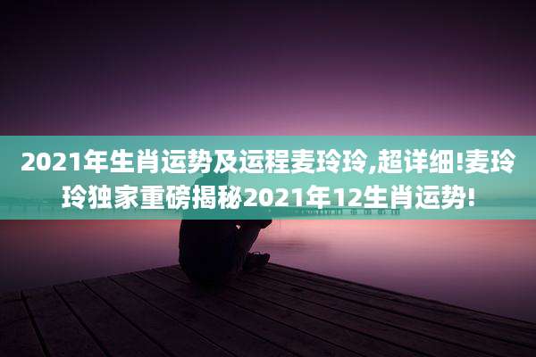 2021年生肖运势及运程麦玲玲,超详细!麦玲玲独家重磅揭秘2021年12生肖运势!