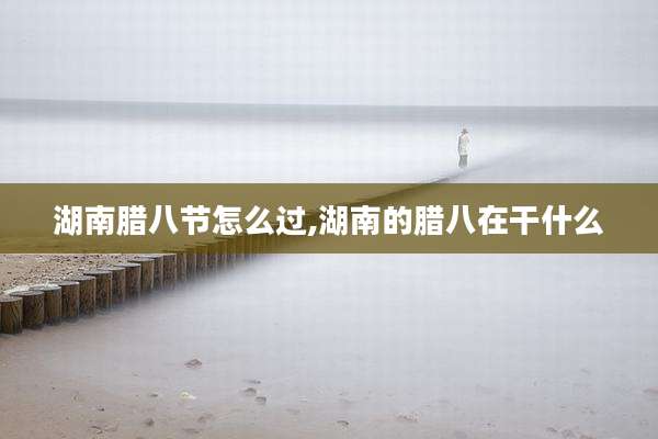 湖南腊八节怎么过,湖南的腊八在干什么