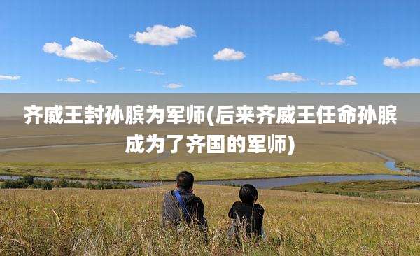 齐威王封孙膑为军师(后来齐威王任命孙膑成为了齐国的军师)