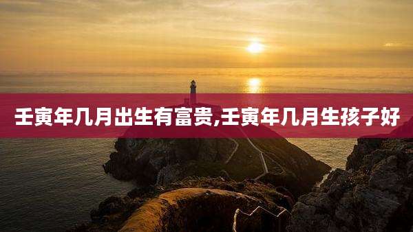壬寅年几月出生有富贵,壬寅年几月生孩子好