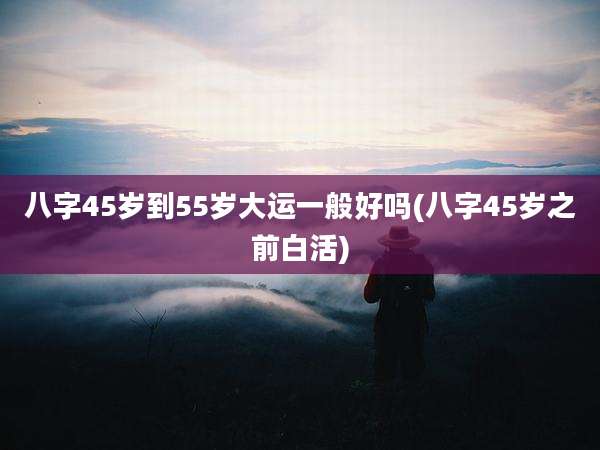 八字45岁到55岁大运一般好吗(八字45岁之前白活)
