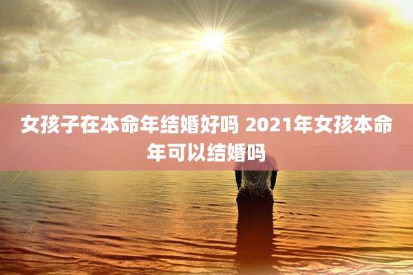 女孩子在本命年结婚好吗 2021年女孩本命年可以结婚吗