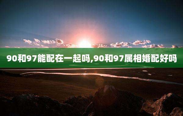 90和97能配在一起吗,90和97属相婚配好吗