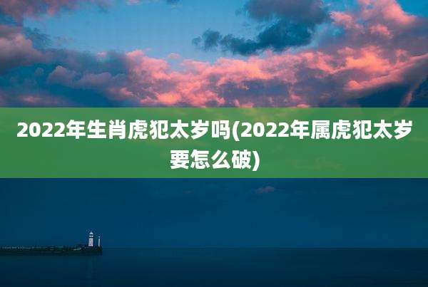 2022年生肖虎犯太岁吗(2022年属虎犯太岁要怎么破)