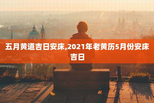 五月黄道吉日安床,2021年老黄历5月份安床吉日