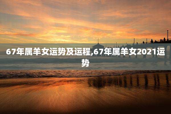 67年属羊女运势及运程,67年属羊女2021运势