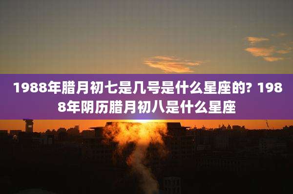 1988年腊月初七是几号是什么星座的? 1988年阴历腊月初八是什么星座