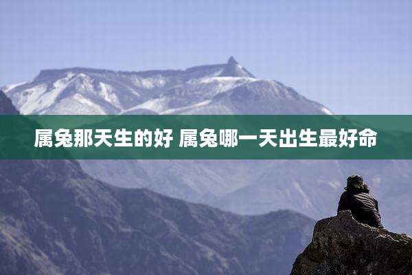属兔那天生的好 属兔哪一天出生最好命