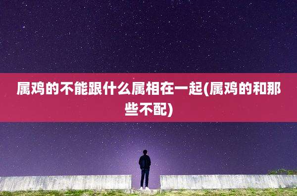 属鸡的不能跟什么属相在一起(属鸡的和那些不配)