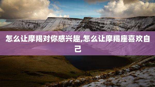怎么让摩羯对你感兴趣,怎么让摩羯座喜欢自己