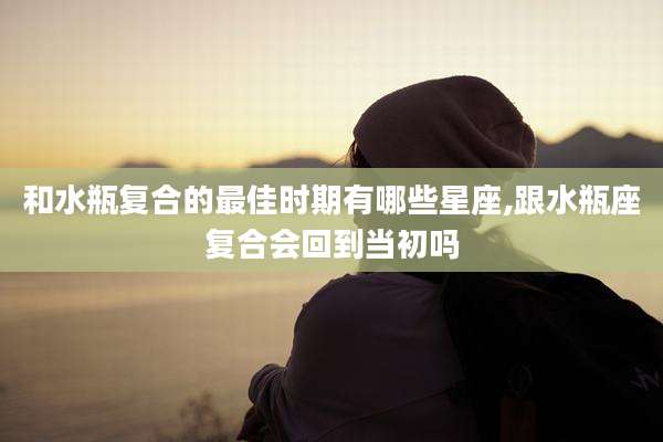 和水瓶复合的最佳时期有哪些星座,跟水瓶座复合会回到当初吗