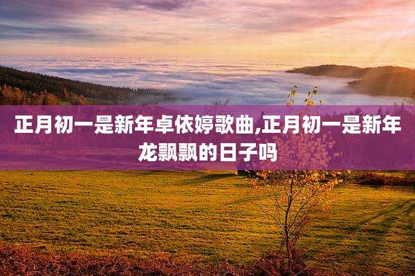 正月初一是新年卓依婷歌曲,正月初一是新年龙飘飘的日子吗