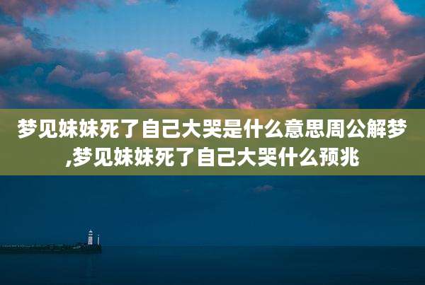 梦见妹妹死了自己大哭是什么意思周公解梦,梦见妹妹死了自己大哭什么预兆