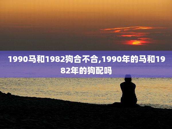 1990马和1982狗合不合,1990年的马和1982年的狗配吗