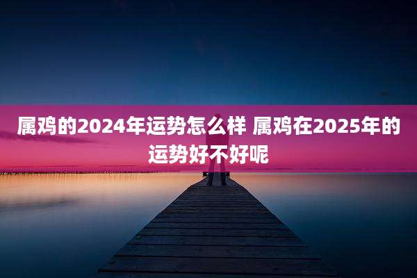 属鸡的2024年运势怎么样 属鸡在2025年的运势好不好呢