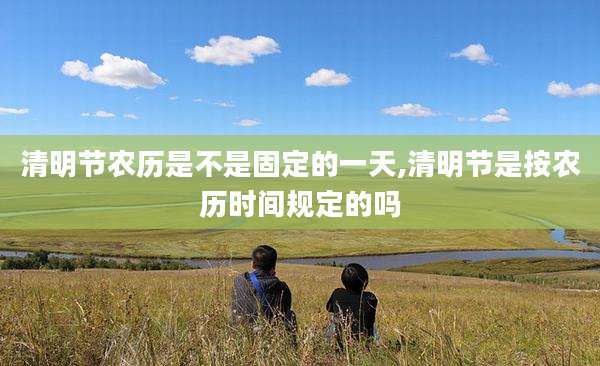 清明节农历是不是固定的一天,清明节是按农历时间规定的吗