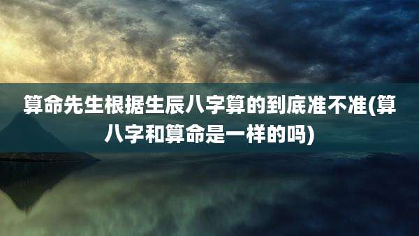 算命先生根据生辰八字算的到底准不准(算八字和算命是一样的吗)