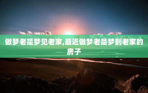 做梦老是梦见老家,最近做梦老是梦到老家的房子
