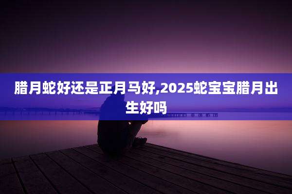 腊月蛇好还是正月马好,2025蛇宝宝腊月出生好吗