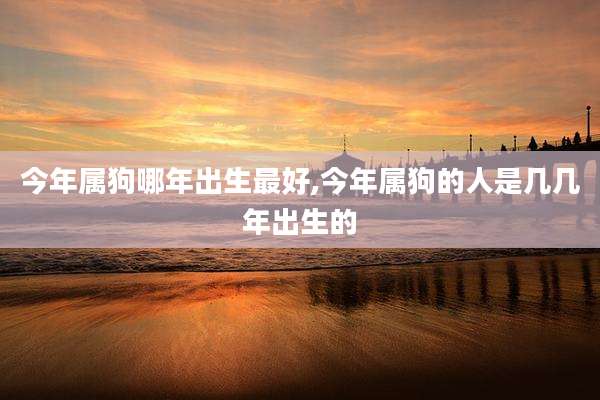 今年属狗哪年出生最好,今年属狗的人是几几年出生的