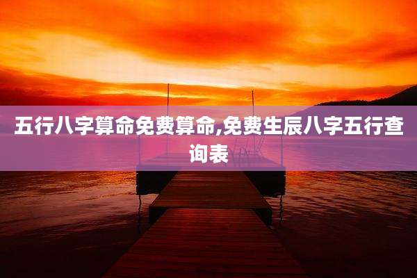 五行八字算命免费算命,免费生辰八字五行查询表