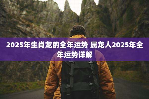 2025年生肖龙的全年运势 属龙人2025年全年运势详解