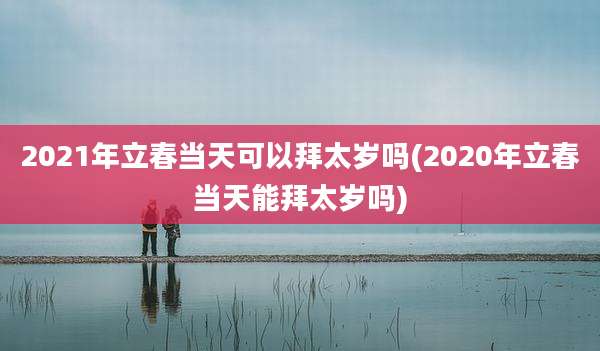 2021年立春当天可以拜太岁吗(2020年立春当天能拜太岁吗)