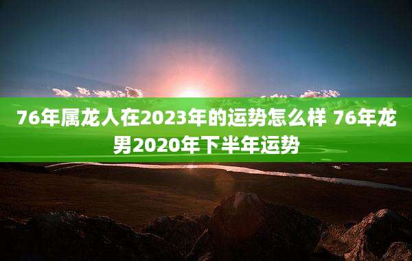 76年属龙人在2023年的运势怎么样 76年龙男2020年下半年运势