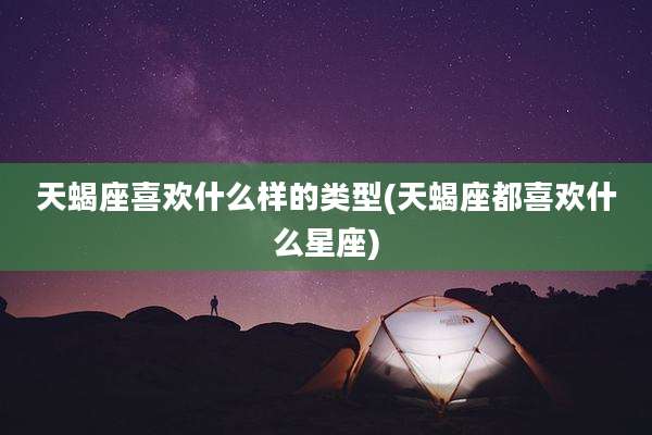 天蝎座喜欢什么样的类型(天蝎座都喜欢什么星座)