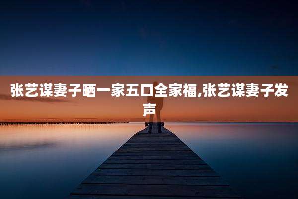 张艺谋妻子晒一家五口全家福,张艺谋妻子发声