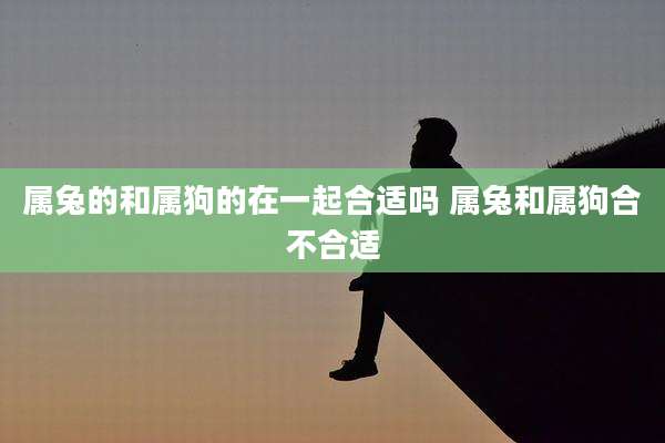 属兔的和属狗的在一起合适吗 属兔和属狗合不合适