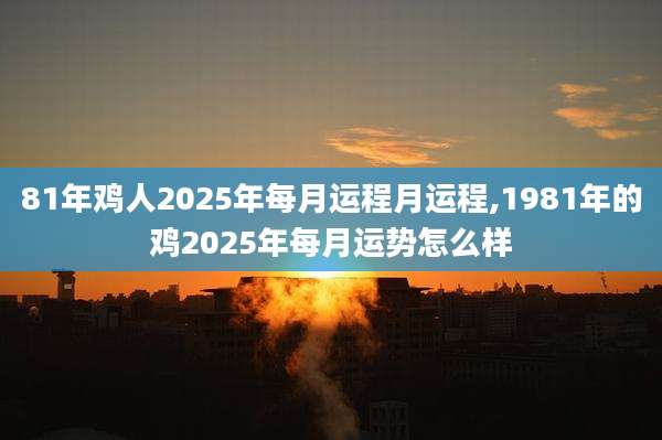 81年鸡人2025年每月运程月运程,1981年的鸡2025年每月运势怎么样