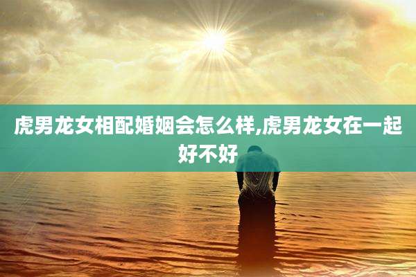 虎男龙女相配婚姻会怎么样,虎男龙女在一起好不好