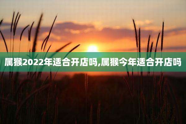 属猴2022年适合开店吗,属猴今年适合开店吗